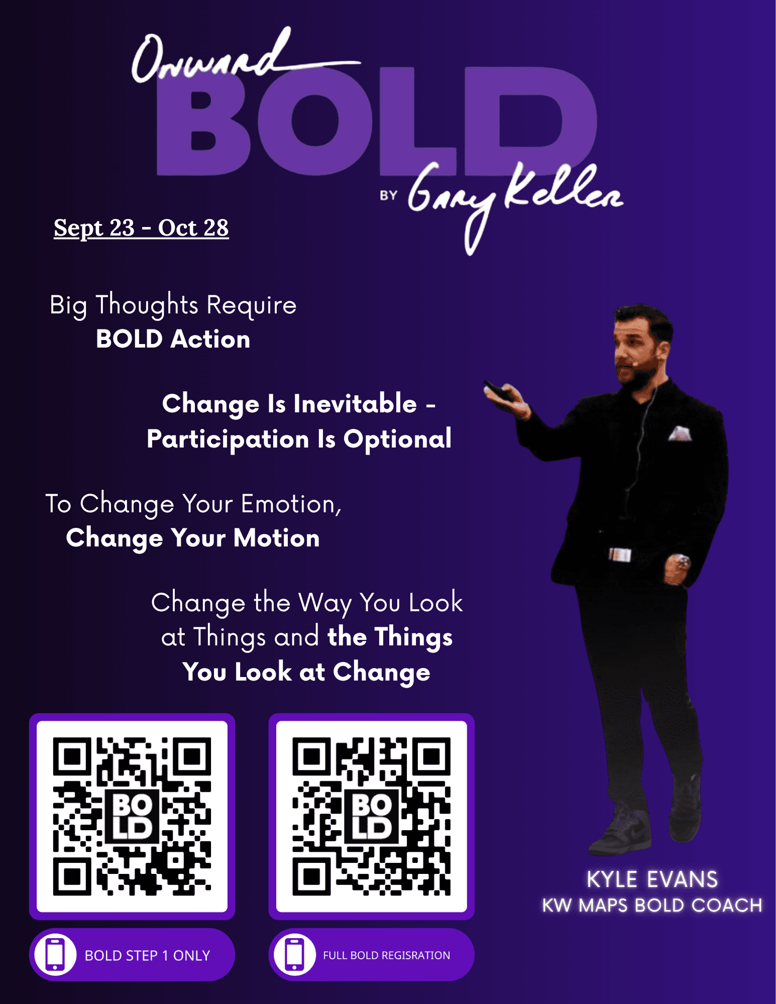 Onward BOLD by Gary Keller, Sept 23 – Oct 28. Big thoughts require BOLD action. Change is inevitable, participation is optional. To change your emotion, change your motion. Change the way you look at things and the things you look at change. Kyle Evans, KW MAPS BOLD Coach. QR codes for BOLD Step 1 only and Full BOLD registration.