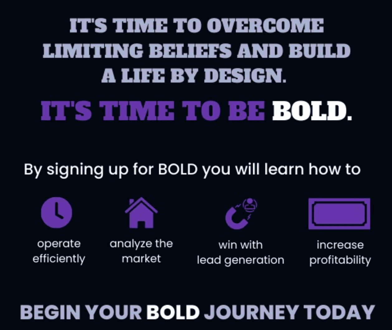 It's time to overcome limiting beliefs and build a life by design. It's time to be BOLD. By signing up for BOLD you will learn how to operate efficiently, analyze the market, win with lead generation, and increase profitability. Begin your BOLD journey today.